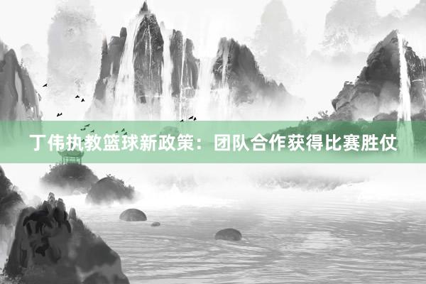 丁伟执教篮球新政策：团队合作获得比赛胜仗